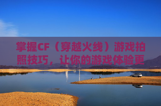 掌握CF（穿越火线）游戏拍照技巧，让你的游戏体验更上一层楼！,cf端游怎么拍照