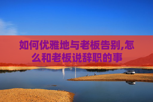 如何优雅地与老板告别,怎么和老板说辞职的事