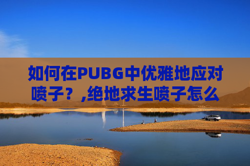 如何在PUBG中优雅地应对喷子？,绝地求生喷子怎么打的准