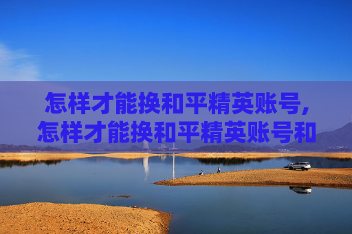 怎样才能换和平精英账号,怎样才能换和平精英账号和密码