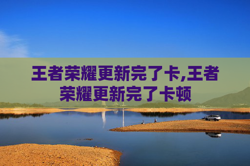 王者荣耀更新完了卡,王者荣耀更新完了卡顿