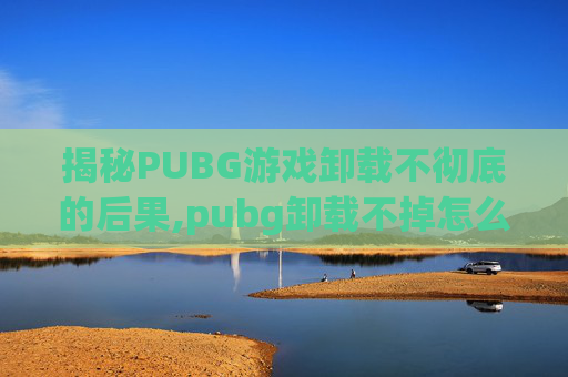 揭秘PUBG游戏卸载不彻底的后果,pubg卸载不掉怎么办