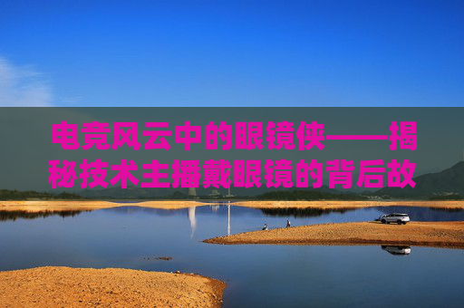 电竞风云中的眼镜侠——揭秘技术主播戴眼镜的背后故事,lol技术主播戴眼镜的是谁