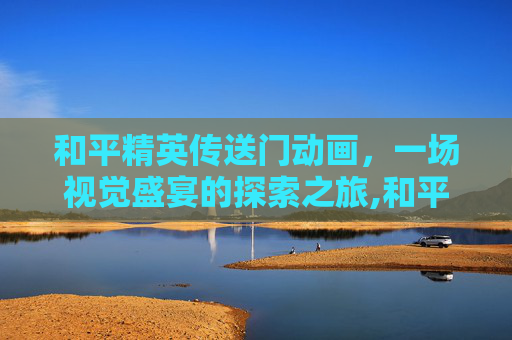 和平精英传送门动画，一场视觉盛宴的探索之旅,和平精英传送门动画视频