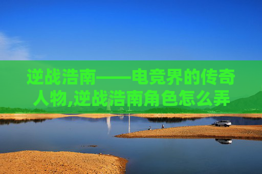 逆战浩南——电竞界的传奇人物,逆战浩南角色怎么弄