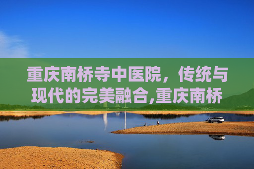 重庆南桥寺中医院，传统与现代的完美融合,重庆南桥寺中医院郑卫琴