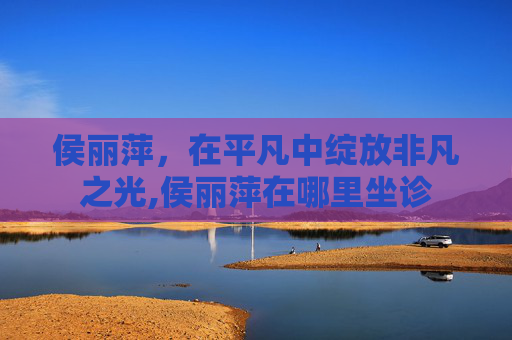 侯丽萍，在平凡中绽放非凡之光,侯丽萍在哪里坐诊