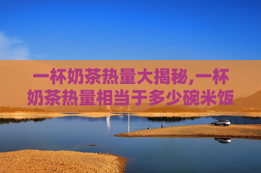 一杯奶茶热量大揭秘,一杯奶茶热量相当于多少碗米饭