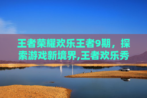 王者荣耀欢乐王者9期，探索游戏新境界,王者欢乐秀最新