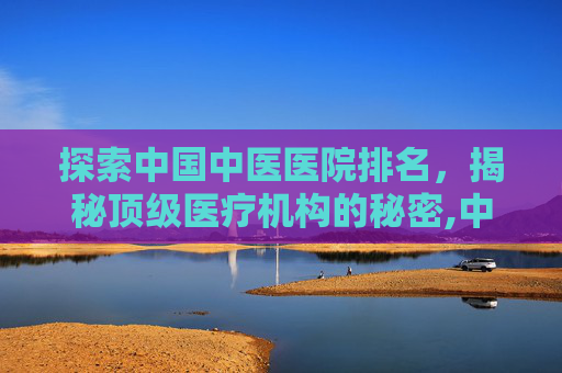探索中国中医医院排名，揭秘顶级医疗机构的秘密,中国中医医院排名前十名