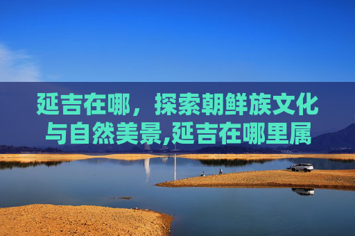 延吉在哪，探索朝鲜族文化与自然美景,延吉在哪里属于哪个省,有哪些好玩