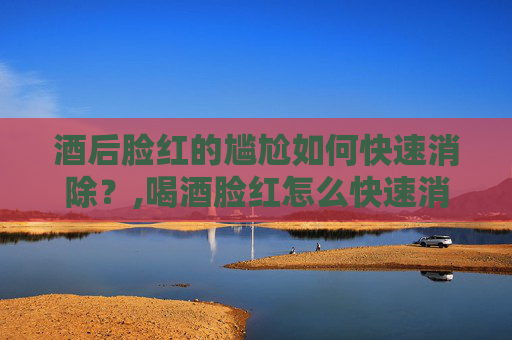 酒后脸红的尴尬如何快速消除？,喝酒脸红怎么快速消除脸红