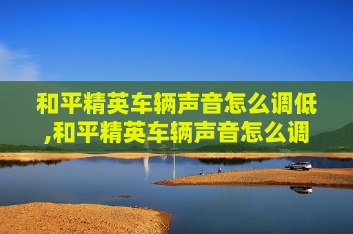 和平精英车辆声音怎么调低,和平精英车辆声音怎么调低一点
