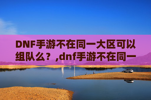 DNF手游不在同一大区可以组队么？,dnf手游不在同一大区可以组队么吗