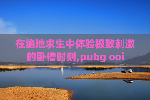 在绝地求生中体验极致刺激的卧槽时刻,pubg ooi