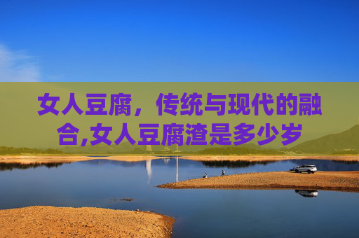 女人豆腐，传统与现代的融合,女人豆腐渣是多少岁