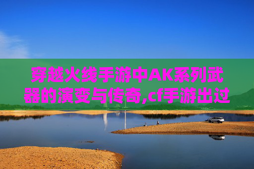 穿越火线手游中AK系列武器的演变与传奇,cf手游出过的所有模式