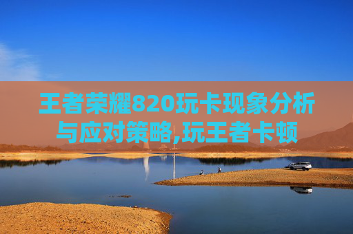 王者荣耀820玩卡现象分析与应对策略,玩王者卡顿