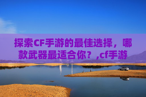 探索CF手游的最佳选择，哪款武器最适合你？,cf手游哪个枪比较好