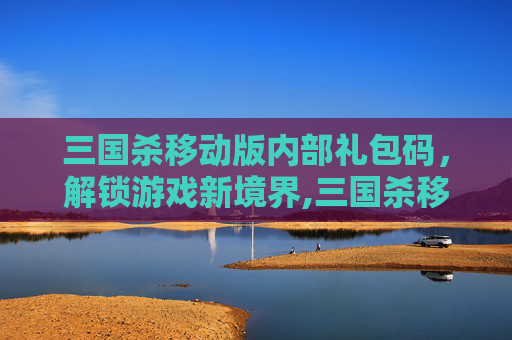 三国杀移动版内部礼包码，解锁游戏新境界,三国杀移动版内部礼包码在哪