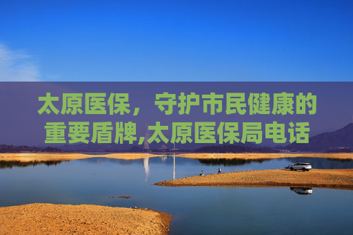 太原医保，守护市民健康的重要盾牌,太原医保局电话