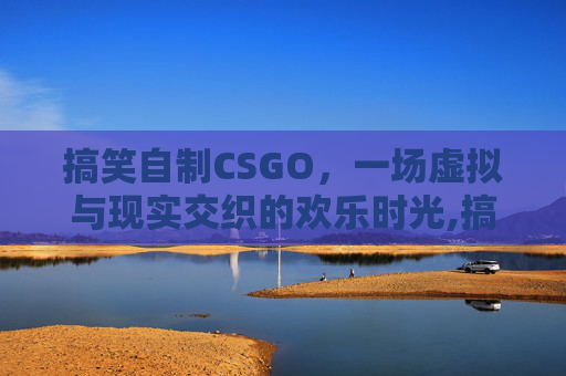 搞笑自制CSGO，一场虚拟与现实交织的欢乐时光,搞笑自制剧