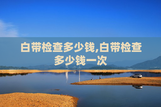 白带检查多少钱,白带检查多少钱一次