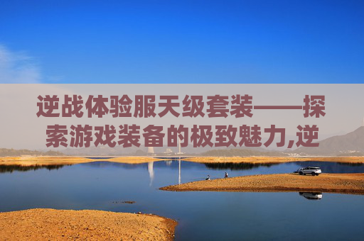 逆战体验服天级套装——探索游戏装备的极致魅力,逆战体验服天级套装怎么获得