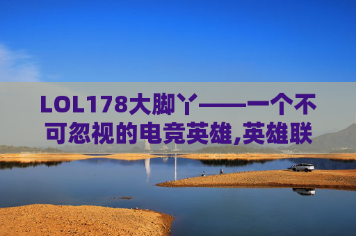 LOL178大脚丫——一个不可忽视的电竞英雄,英雄联盟大脚是什么