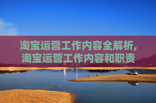 淘宝运营工作内容全解析,淘宝运营工作内容和职责