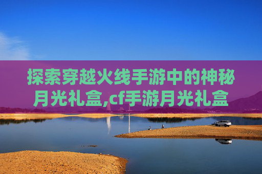 探索穿越火线手游中的神秘月光礼盒,cf手游月光礼盒值得买吗