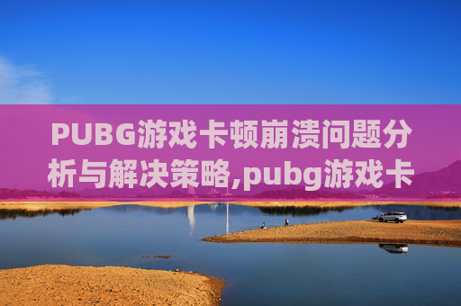 PUBG游戏卡顿崩溃问题分析与解决策略,pubg游戏卡住然后崩溃