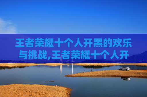 王者荣耀十个人开黑的欢乐与挑战,王者荣耀十个人开黑怎么玩