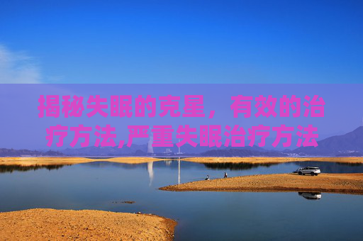 揭秘失眠的克星，有效的治疗方法,严重失眠治疗方法 长期失眠怎么办