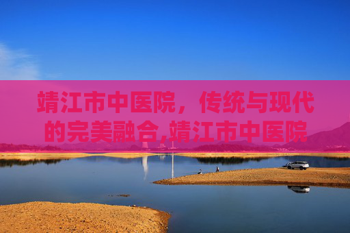 靖江市中医院，传统与现代的完美融合,靖江市中医院院长