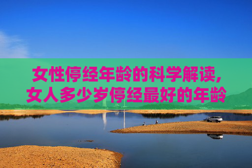 女性停经年龄的科学解读,女人多少岁停经最好的年龄