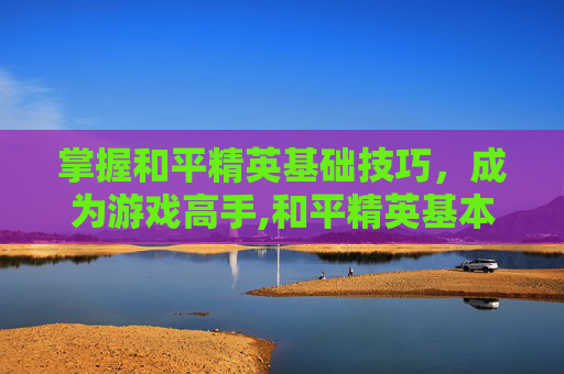 掌握和平精英基础技巧，成为游戏高手,和平精英基本技巧