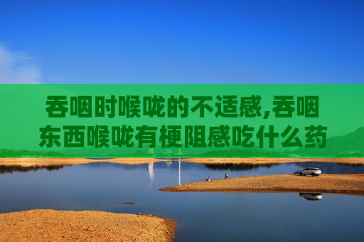 吞咽时喉咙的不适感,吞咽东西喉咙有梗阻感吃什么药