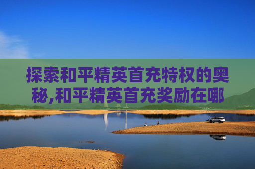 探索和平精英首充特权的奥秘,和平精英首充奖励在哪里