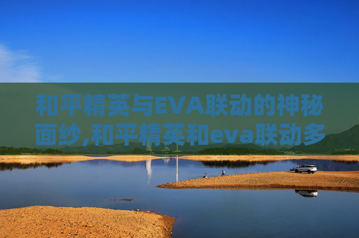 和平精英与EVA联动的神秘面纱,和平精英和eva联动多久一次
