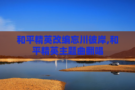 和平精英改编忘川彼岸,和平精英主题曲翻唱