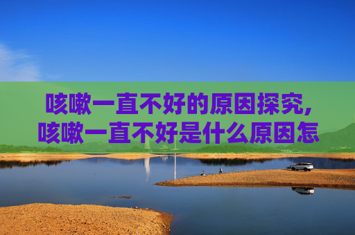 咳嗽一直不好的原因探究,咳嗽一直不好是什么原因怎么治
