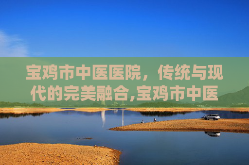 宝鸡市中医医院，传统与现代的完美融合,宝鸡市中医医院院长