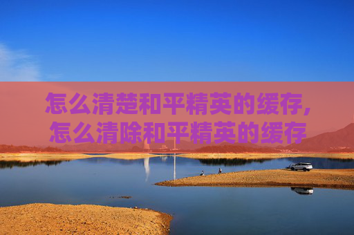 怎么清楚和平精英的缓存,怎么清除和平精英的缓存