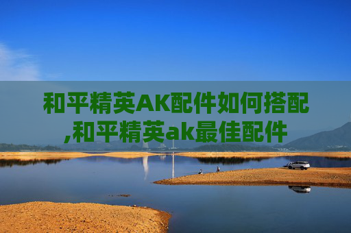 和平精英AK配件如何搭配,和平精英ak最佳配件