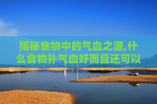 揭秘食物中的气血之源,什么食物补气血好而且还可以长期吃