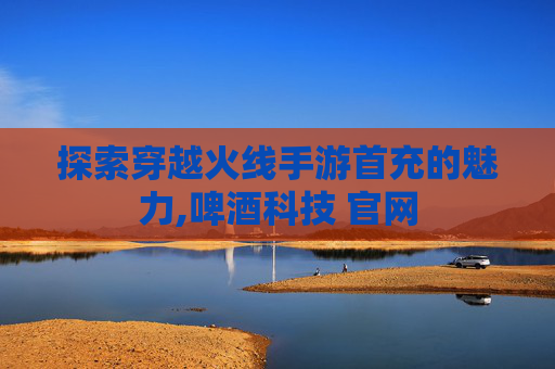 探索穿越火线手游首充的魅力,啤酒科技 官网