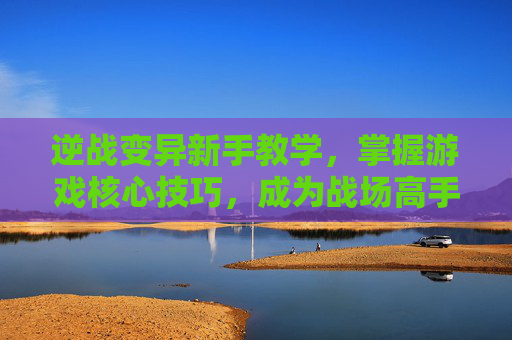 逆战变异新手教学，掌握游戏核心技巧，成为战场高手,逆战变异新手教学攻略