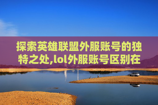 探索英雄联盟外服账号的独特之处,lol外服账号区别在哪
