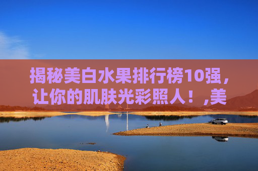 揭秘美白水果排行榜10强，让你的肌肤光彩照人！,美白水果排行榜10强快